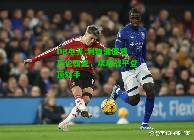 DB电竞:利物浦遭遇瓦伦西亚，艰难战平登顶对手