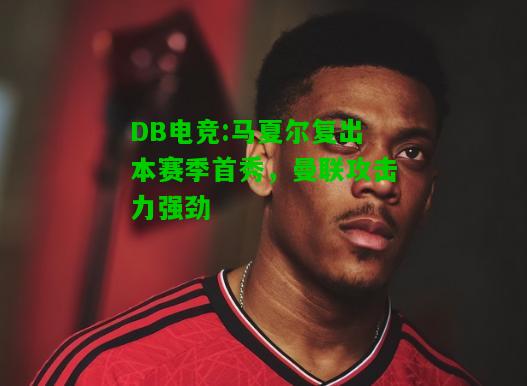 DB电竞:马夏尔复出本赛季首秀，曼联攻击力强劲