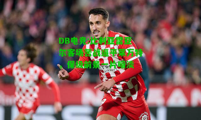 DB电竞:比利亚雷亚尔客场苦战逼平莱万特，保级前景一片暗淡
