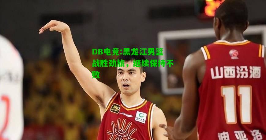 DB电竞:黑龙江男篮战胜劲旅，继续保持不败
