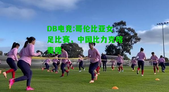 DB电竞:哥伦比亚女足比赛，中国比力克喀麦隆